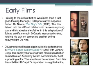 Early Films 
• Proving to the critics that he was more than a just 
good-looking teenager, DiCaprio starred opposite 
Robert De Niro in This Boy's Life (1993). The film 
delved into the difficult relationship between a young 
boy and his abusive stepfather in this adaptation of 
Tobias Wolff's memoir. DiCaprio impressed critics, 
holding his own on screen up against acting 
heavyweight De Niro. 
• DiCaprio turned heads again with his performance 
in What's Eating Gilbert Grape? (1993) with Johnny 
Depp. His portrayal of a child with mental disabilities 
earned him an Academy Award nomination for best 
supporting actor. The accolades he received from this 
film solidified DiCaprio's reputation as a gifted actor. 
 