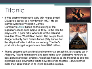 Titanic 
• It was another tragic love story that helped propel 
DiCaprio's career to a new level in 1997. He co-starred 
with Kate Winslet in James 
Cameron'sTitanic based on the sinking of the 
legendary ocean liner Titanic in 1912. In the film, he 
plays Jack, a poor artist who falls for the rich and 
beautiful Rose (Winslet) on board. The couple faces 
danger not only from Rose's fiancé (Billy Zane), but 
the ship itself after it strikes an iceberg. The film's 
production budget topped more than $200 million. 
• Titanic became both a critical and commercial smash hit. It snapped up 14 
Academy Award nominations and took home such distinctive honours as 
best picture and best director. Audiences flocked to the theatres to see this 
cinematic epic, driving the film to new box office records. Titanic earned 
more than $600 million in its initial domestic release. 
 
