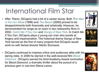 International Film Star 
• After Titanic, DiCaprio had a bit of a career slump. Both The Man 
in the Iron Mask (1998) and The Beach (2000) proved to be 
disappointments both financially and artistically. However, he 
demonstrated his range as an actor in two noteworthy films in 
2002, Catch Me if You Can and Gangs of New York. In Catch Me 
if You Can, DiCaprio plays a young con man who excels at 
forgery and impersonation. The historical drama Gangs of New 
York served as the first of many projects that DiCaprio would 
work on with famed director Martin Scorsese. 
• DiCaprio continued to impress critics and audiences alike with his 
daring roles. In 2006 he starred in the well-received film Blood 
Diamond . DiCaprio earned his third Academy Award nomination 
for Blood Diamond, a dramatic thriller about the pursuit of a 
precious gem in war-torn Sierra Leone. 
 