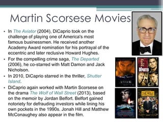 Martin Scorsese Movies 
• In The Aviator (2004), DiCaprio took on the 
challenge of playing one of America's most 
famous businessmen. He received another 
Academy Award nomination for his portrayal of the 
eccentric and later reclusive Howard Hughes. 
• For the compelling crime saga, The Departed 
(2006), he co-starred with Matt Damon and Jack 
Nicholson. 
• In 2010, DiCaprio starred in the thriller, Shutter 
Island. 
• DiCaprio again worked with Martin Scorsese on 
the drama The Wolf of Wall Street (2013), based 
on the memoir by Jordan Belfort. Belfort gained 
notoriety for defrauding investors while lining his 
own pockets in the 1990s. Jonah Hill and Matthew 
McConaughey also appear in the film. 
 