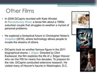 Other Films 
• In 2008 DiCaprio reunited with Kate Winslet 
in Revolutionary Road, a tense film about a 1950s 
suburban couple that struggles to weather a myriad of 
personal problems. 
• He explored a fantastical future in Christopher Nolan's 
Inception (2010), where technology allows people to 
invade the dreams of others. 
• DiCaprio took on another famous figure in the 2011 
biographical drama J. Edgar. Directed by Clint 
Eastwood, the film explores the life of J. Edgar Hoover 
who ran the FBI for nearly five decades. To prepare for 
the role, DiCaprio conducted extensive research. He 
visited many of Hoover's haunts in Washington, D.C. 
 