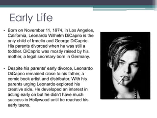 Early Life 
• Born on November 11, 1974, in Los Angeles, 
California, Leonardo Wilhelm DiCaprio is the 
only child of Irmelin and George DiCaprio. 
His parents divorced when he was still a 
toddler. DiCaprio was mostly raised by his 
mother, a legal secretary born in Germany. 
• Despite his parents' early divorce, Leonardo 
DiCaprio remained close to his father, a 
comic book artist and distributor. With his 
parents urging Leonardo explored his 
creative side. He developed an interest in 
acting early on but he didn't have much 
success in Hollywood until he reached his 
early teens. 
 