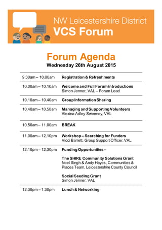 Forum Agenda
Wednesday 26th August 2015
9.30am – 10.00am Registration & Refreshments
10.00am – 10.10am Welcome and Full Forum Introductions
Simon Jenner, VAL – Forum Lead
10.10am – 10.40am Group InformationSharing
10.40am – 10.50am Managingand SupportingVolunteers
Alexina Adley-Sweeney, VAL
10.50am – 11.00am BREAK
11.00am – 12.10pm Workshop– Searching for Funders
Vicci Barrett, Group Support Officer,VAL
12.10pm – 12.30pm Funding Opportunities –
The SHIRE Community Solutions Grant
Noel Singh & Andy Hayes, Communities &
Places Team, Leicestershire County Council
SocialSeeding Grant
Simon Jenner, VAL
12.30pm – 1.30pm Lunch & Networking
 