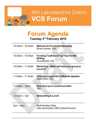 Forum Agenda
Tuesday 3rd
February 2015
10.30am – 10.45am Welcome & Forum Introductions
Simon Jenner, VAL
10.45am – 10.55am Funding Toolkitand Top Tips for Bid
Writing
Vicci Barrett, VAL
10.55am – 11.50am Workshop– What will help your group to
survive?
11.50am – 11.55am Volunteeringand Do It Website Updates
Dave Cliffe,VAL
11.55am – 12pm Hear from your LocalCouncillor
TBC
12.05pm – 1pm Networking & Lunch
2pm – 6pm Well Families Clinic
Julie Summerton, NWL District Council
 