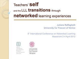 Teachers’ self
and the   LLL transitions through
networked learning experiences
                                           Juliana Raffaghelli
                              University Ca’ Foscari of Venice

             8° International Conference on Networked Learning
                                       Maastricht 2-4 April 2012
 