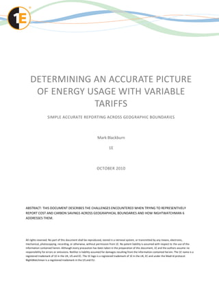 DETERMINING AN ACCURATE PICTURE
    OF ENERGY USAGE WITH VARIABLE
               TARIFFS
                   SIMPLE ACCURATE REPORTING ACROSS GEOGRAPHIC BOUNDARIES



                                                              Mark Blackburn

                                                                        1E



                                                              OCTOBER 2010




ABSTRACT: THIS DOCUMENT DESCRIBES THE CHALLENGES ENCOUNTERED WHEN TRYING TO REPRESENTIVELY
REPORT COST AND CARBON SAVINGS ACROSS GEOGRAPHICAL BOUNDARIES AND HOW NIGHTWATCHMAN 6
ADDRESSES THEM.




All rights reserved. No part of this document shall be reproduced, stored in a retrieval system, or transmitted by any means, electronic,
mechanical, photocopying, recording, or otherwise, without permission from 1E. No patent liability is assumed with respect to the use of the
information contained herein. Although every precaution has been taken in the preparation of this document, 1E and the authors assume no
responsibility for errors or omissions. Neither is liability assumed for damages resulting from the information contained her ein. The 1E name is a
registered trademark of 1E in the UK, US and EC. The 1E logo is a registered trademark of 1E in the UK, EC and under the Madr id protocol.
NightWatchman is a registered trademark in the US and EU.
 