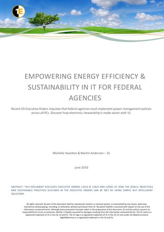 EMPOWERING ENERGY EFFICIENCY &
           SUSTAINABILITY IN IT FOR FEDERAL
                      AGENCIES
Recent US Executive Orders stipulate that federal agencies must implement power management policies
              across all PCs. Discover how electronic stewardship is made easier with 1E.




                                          Michelle Hazelton & Martin Anderson – 1E



                                                                   June 2010




ABSTRACT: THIS DOCUMENT DISCUSSES EXECUTIVE ORDERS 13514 & 13423 AND LOOKS AT HOW THE GOALS, OBJECTIVES
AND SUSTAINABLE PRACTICES OUTLINED IN THE EXECUTIVE ORDERS CAN BE MET BY USING SIMPLE BUT INTELLIGENT
SOLUTIONS.



             All rights reserved. No part of this document shall be reproduced, stored in a retrieval system, or transmitted by any means, electronic,
          mechanical, photocopying, recording, or otherwise, without permission from 1E. No patent liability is assumed with respect to the use of the
          information contained herein. Although every precaution has been taken in the preparation of this document, 1E and the authors assume no
        responsibility for errors or omissions. Neither is liability assumed for damages resulting from the information contained her ein. The 1E name is a
            registered trademark of 1E in the UK, US and EC. The 1E logo is a registered trademark of 1E in the UK, EC and under the Madrid protocol.
                                                     NightWatchman is a registered trademark in the US and EU.
 