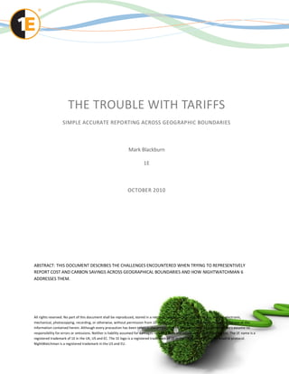 THE TROUBLE WITH TARIFFS
                   SIMPLE ACCURATE REPORTING ACROSS GEOGRAPHIC BOUNDARIES



                                                              Mark Blackburn

                                                                        1E



                                                              OCTOBER 2010




ABSTRACT: THIS DOCUMENT DESCRIBES THE CHALLENGES ENCOUNTERED WHEN TRYING TO REPRESENTIVELY
REPORT COST AND CARBON SAVINGS ACROSS GEOGRAPHICAL BOUNDARIES AND HOW NIGHTWATCHMAN 6
ADDRESSES THEM.




All rights reserved. No part of this document shall be reproduced, stored in a retrieval system, or transmitted by any means, electronic,
mechanical, photocopying, recording, or otherwise, without permission from 1E. No patent liability is assumed with respect to the use of the
information contained herein. Although every precaution has been taken in the preparation of this document, 1E and the author s assume no
responsibility for errors or omissions. Neither is liability assumed for damages resulting from the information contained her ein. The 1E name is a
registered trademark of 1E in the UK, US and EC. The 1E logo is a registered trademark of 1E in the UK, EC and under the Madrid protocol.
NightWatchman is a registered trademark in the US and EU.
 
