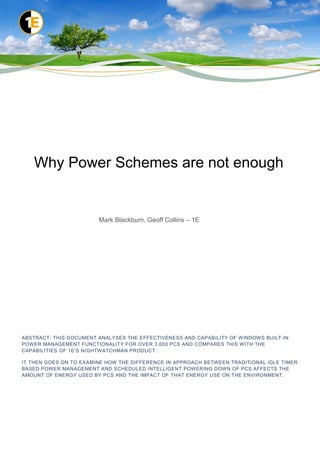 Why Power Schemes are not enough


                        Mark Blackburn, Geoff Collins – 1E




ABSTRACT: THIS DOCUMENT ANALYSES THE EFFECTIVENESS AND CAPABILITY OF WINDOWS BUILT-IN
POWER MANAGEMENT FUNCTIONALITY FOR OVER 3,000 PCS AND COMPARES THIS WITH THE
CAPABILITIES OF 1E’S NIGHTWATCHMAN PRODUCT.

IT THEN GOES ON TO EXAMINE HOW THE DIFFERENCE IN APPROACH BETWEEN TRADITIONAL IDLE TIMER
BASED POWER MANAGEMENT AND SCHEDULED INTELLIGENT POWERING DOWN OF PCS AFFECTS THE
AMOUNT OF ENERGY USED BY PCS AND THE IMPACT OF THAT ENERGY USE ON THE ENVIRONMENT.
 