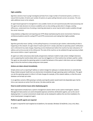 High scalability

Agentless solutions have to ping/ investigate/ poll data from a large number of monitored systems, so there is a
natural limit (number of metrics per number of systems at a given polling interval) a server can process. This also
adds additional strain to the network.

An agent-based approach to management is very scalable. Events are sent asynchronously after local processing and
the agent can take decisions to enhance scalability such as only sending up data when it changes, sending
differences, randomized time of sending or batching data based on server load all which enable scalability through
less server resources.

Using stateless configuration and reporting over HTTP allows load balancing the server environment. Numerous
architectural patterns exist for scaling HTTP and HTTPs environments and making them highly available.

Precision

Agentless generally means ‘polling’. As the polling frequency is increased you get a better understanding of what is
happening on the network. An agent doesn’t need to poll at all. It simply subscribes to operating system notifications
and is informed of any state changes. Reporting can be initialized even before the machine has been allocated an IP
address and can be accurate to the millisecond. The state of the machine can be validated through querying multiple
data sources before a report is generated.

An agent can collect and process data locally and generate a behavior model to make certain intelligent decisions
such as powering the machine down when a user has not logged on or if the machine has not been used for a while.
The agent can also probe the operating system to model the behavior of the system’s idle timers and use intelligent
logic to force the machine to sleep saving even more power.

Actions are taken almost immediately

Simple actions such as reporting IP address or subnet changes for wakeups or complex decisions on automatically
fixing a failed computer health test can only be done immediately through operating system notification. The agent
can ask the operating system to inform it of state changes for example, of the network address, so that the server
database can be kept up to date.

In an agentless scenario, DNS querying or actively scanning the system would need to be depended upon. By the
time a user executes an action from the server, the data could be stale.

How to avoid common issues when deploying agents

Most organizations already have a systems management solution which can be used to install agents. Systems
Management best practice can avoid anticipated expenses sometimes attributed to agents, such as the cost of
deploying them. In a server environment simple tools can be employed to address the one time installation of a
server based power management agent.

Platform specific agents are required

An agent is required for each targeted set of platforms, for example, Windows 32-bit/64-bit, Linux, Unix, Macs.

© 1E 2011

                                                                                                                      5
 