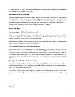 An agentless solution has its own equivalent though, for instance having to support multiple protocols and methods
of remote querying, for example, WMI or SNMP.

Human intervention and objections

In general there are more ‘human’ objections against deploying agents and these complications can be more political
than operational. Some IT administrators see a risk in adding an agent which could potentially impact their current
service. However risks are managed by following operational best practice of thoroughly testing agents before
deploying them. Agentless methods are not immune to impacting performance or availability of systems since a
poorly written or buggy remote script still has the capability to damage IT services.


Myth busting
Agents usually place additional load on the network

Agents can employ intelligent data caching and spooling to send up less data than an agentless solution would. The
agent can send up data when the status changes or differences only. Reports are batched up and sent up at random
intervals, which means that the load on the network is minimized.

Agentless servers create data requests centrally to remotes devices, which then reply with data. This bi-directional
chatter will generally consume far more network bandwidth.

Interference with the operating system and applications

A low level agent running in the background listening to operating system events has less of an effect on a machine
than executing a remote query. Posting data back to the server using HTTP is very cheap. Low resource consumption
is claimed for agentless environments – which is not strictly true as the server is using technology (WMI, SNMP) on
the machine to execute similar queries which causes resource utilization. An advantage of having an agent in this
case is that queries can be targeted to the native operating system API and hence can result in less overall resources
utilization.

Opening up the machines to security vulnerabilities

A carefully developed agent that considers security in its design (NightWatchman is Common Criteria certified)
presents no additional attack surface. Proprietary agent communications are encrypted and use configurable ports,
making them far more secure with less effort

Most agentless protocols have no additional security, relying on the security of the underlying remote connectivity
protocols. However, requiring an account with administrative privileges across all machines is a much bigger security
issue.




© 1E 2011

                                                                                                                   6
 