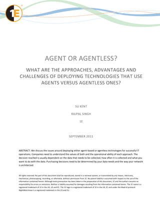 AGENT OR AGENTLESS?
   WHAT ARE THE APPROACHES, ADVANTAGES AND
 CHALLENGES OF DEPLOYING TECHNOLOGIES THAT USE
        AGENTS VERSUS AGENTLESS ONES?



                                                                   SU KENT

                                                              RAJPAL SINGH

                                                                        1E



                                                           SEPTEMBER 2011



ABSTRACT: We discuss the issues around deploying either agent-based or agentless technologies for successful IT
operations. Companies need to understand the values of both and the operational ability of each approach. The
decision reached is usually dependent on the data that needs to be collected, how often it is collected and what you
want to do with the data. Purchasing decisions need to be determined by your data needs and the way your network
is architected.


All rights reserved. No part of this document shall be reproduced, stored in a retrieval system, or transmitted by any means, electronic,
mechanical, photocopying, recording, or otherwise, without permission from 1E. No patent liability is assumed with respect to the use of the
information contained herein. Although every precaution has been taken in the preparation of this document, 1E and the author s assume no
responsibility for errors or omissions. Neither is liability assumed for damages resulting from the information contained herein. The 1E name is a
registered trademark of 1E in the UK, US and EC. The 1E logo is a registered trademark of 1E in the UK, EC and under the Madr id protocol.
NightWatchman is a registered trademark in the US and EU.
 