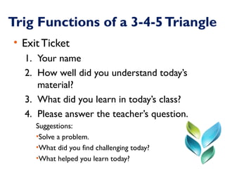 Trig Functions of a 3-4-5 Triangle 
• Exit Ticket 
1. Your name 
2. How well did you understand today’s 
material? 
3. Wha...