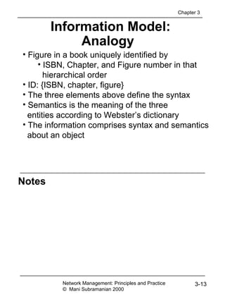 Notes
Information Model:
Analogy
• Figure in a book uniquely identified by
• ISBN, Chapter, and Figure number in that
hierarchical order
• ID: {ISBN, chapter, figure}
• The three elements above define the syntax
• Semantics is the meaning of the three
entities according to Webster’s dictionary
• The information comprises syntax and semantics
about an object
Network Management: Principles and Practice
© Mani Subramanian 2000
3-13
Chapter 3
 