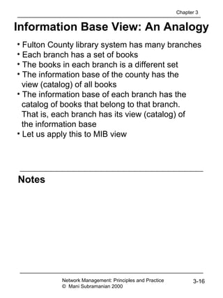 Notes
Information Base View: An Analogy
Network Management: Principles and Practice
© Mani Subramanian 2000
3-16
• Fulton County library system has many branches
• Each branch has a set of books
• The books in each branch is a different set
• The information base of the county has the
view (catalog) of all books
• The information base of each branch has the
catalog of books that belong to that branch.
That is, each branch has its view (catalog) of
the information base
• Let us apply this to MIB view
Chapter 3
 