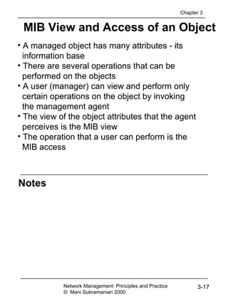 Notes
MIB View and Access of an Object
Network Management: Principles and Practice
© Mani Subramanian 2000
3-17
• A managed object has many attributes - its
information base
• There are several operations that can be
performed on the objects
• A user (manager) can view and perform only
certain operations on the object by invoking
the management agent
• The view of the object attributes that the agent
perceives is the MIB view
• The operation that a user can perform is the
MIB access
Chapter 3
 