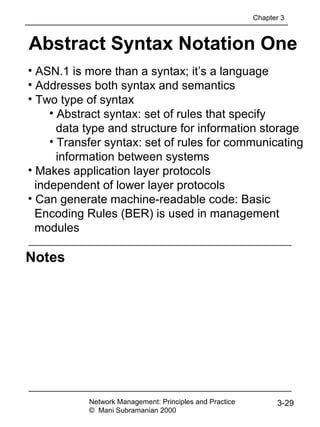Notes
Abstract Syntax Notation One
Network Management: Principles and Practice
© Mani Subramanian 2000
3-29
• ASN.1 is more than a syntax; it’s a language
• Addresses both syntax and semantics
• Two type of syntax
• Abstract syntax: set of rules that specify
data type and structure for information storage
• Transfer syntax: set of rules for communicating
information between systems
• Makes application layer protocols
independent of lower layer protocols
• Can generate machine-readable code: Basic
Encoding Rules (BER) is used in management
modules
Chapter 3
 