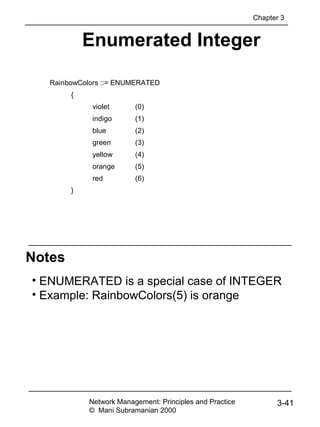 Notes
Enumerated Integer
• ENUMERATED is a special case of INTEGER
• Example: RainbowColors(5) is orange
RainbowColors ::= ENUMERATED
{
violet (0)
indigo (1)
blue (2)
green (3)
yellow (4)
orange (5)
red (6)
}
Network Management: Principles and Practice
© Mani Subramanian 2000
3-41
Chapter 3
 