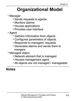 Notes
Network Management: Principles and Practice
© Mani Subramanian 2000
3-8
Organizational Model
• Manager
• Sends requests to agents
• Monitors alarms
• Houses applications
• Provides user interface
• Agent
• Gathers information from objects
• Configures parameters of objects
• Responds to managers’ requests
• Generates alarms and sends them to
mangers
• Managed object
• Network element that is managed
• Houses management agent
• All objects are not managed / manageable
Chapter 3
 
