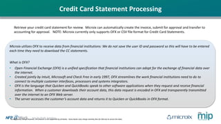 No additional charge however, this feature is not supported by all banks. Some banks may charge monthly fees for Microix to access the data.
Retrieve your credit card statement for review. Microix can automatically create the invoice, submit for approval and transfer to
accounting for approval. NOTE: Microix currently only supports OFX or CSV file format for Credit Card Statements.
Microix utilizes OFX to receive data from financial institutions: We do not save the user ID and password so this will have to be entered
each time they need to download the CC statements.
What is OFX?
• Open Financial Exchange (OFX) is a unified specification that financial institutions can adopt for the exchange of financial data over
the internet.
• Created jointly by Intuit, Microsoft and Check Free in early 1997, OFX streamlines the work financial institutions need to do to
connect to multiple customer interfaces, processors and systems integrators.
• OFX is the language that Quicken and QuickBooks speak to other software applications when they request and receive financial
information. When a customer downloads their account data, this data request is encoded in OFX and transparently transmitted
over the internet to an OFX Web server.
• The server accesses the customer’s account data and returns it to Quicken or QuickBooks in OFX format.
Credit Card Statement Processing
 