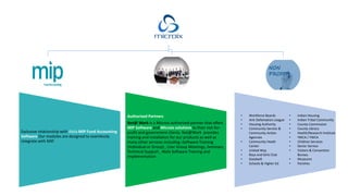 Exclusive relationship with Abila MIP Fund Accounting
Software Our modules are designed to seamlessly
integrate with MIP.
Authorized Partners
Net@ Work is a Microix authorized partner that offers
MIP Software and Microix solutions to their not-for-
profit and government clients. Net@Work provides
training and installation for our products as well as
many other services including:-Software Training
(Individual or Group) , User Group Meetings, Seminars,
Technical Support , Abila Software Training and
Implementation
• Workforce Boards
• Anti Defamation League
• Housing Authority
• Community Service &
Community Action
Agencies
• Community Heath
Center
• United Way
• Boys and Girls Club
• Goodwill
• Schools & Higher Ed
• Indian Housing
• Indian Tribal Community
• County Commission
• County Library
• Health/Research Institute
• YMCA / YWCA
• Children Services
• Senior Service
• Visitors & Convention
Bureau
• Museums
• Parishes
 