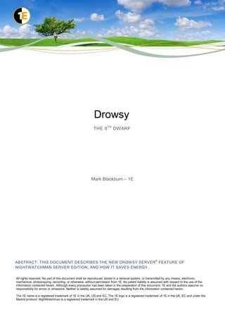 Drowsy
                                                         THE 8 TH DWARF




                                                        Mark Blackburn – 1E




                                                                                                        ®
ABSTRACT: THIS DOCUMENT DESCRIBES THE NEW DROW SY SERVER FEATURE OF
NIGHTW ATCHMAN SERVER EDITION, AND HOW IT SAVES ENERGY.

All rights reserved. No part of this document shall be reproduced, stored in a retrieval system, or transmitted by any means, electronic,
mechanical, photocopying, recording, or otherwise, without permission from 1E. No patent liability is assumed with respect to the use of the
information contained herein. Although every precaution has been taken in the preparation of this document, 1E and the authors assume no
responsibility for errors or omissions. Neither is liability assumed for damages resulting from the information contained herein.

The 1E name is a registered trademark of 1E in the UK, US and EC. The 1E logo is a registered trademark of 1E in the UK, EC and under the
Madrid protocol. NightWatchman is a registered trademark in the US and EU.
 