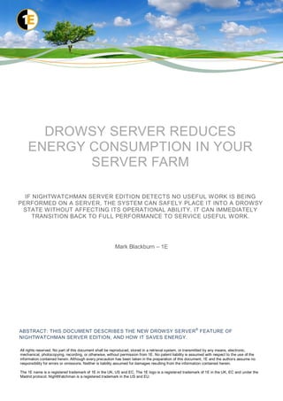DROWSY SERVER REDUCES
    ENERGY CONSUMPTION IN YOUR
           SERVER FARM

  IF NIGHTWATCHMAN SERVER EDITION DETECTS NO USEFUL WORK IS BEING
PERFORMED ON A SERVER, THE SYSTEM CAN SAFELY PLACE IT INTO A DROWSY
 STATE WITHOUT AFFECTING ITS OPERATIONAL ABILITY. IT CAN IMMEDIATELY
     TRANSITION BACK TO FULL PERFORMANCE TO SERVICE USEFUL WORK.




                                                        Mark Blackburn – 1E




ABSTRACT: THIS DOCUMENT DESCRIBES THE NEW DROWSY SERVER ® FEATURE OF
NIGHTWATCHMAN SERVER EDITION, AND HOW IT SAVES ENERGY.

All rights reserved. No part of this document shall be reproduced, stored in a retrieval system, or transmitted by any means, electronic,
mechanical, photocopying, recording, or otherwise, without permission from 1E. No patent liability is assumed with respect to the use of the
information contained herein. Although every precaution has been taken in the preparation of this document, 1E and the authors assume no
responsibility for errors or omissions. Neither is liability assumed for damages resulting from the information contained herein.

The 1E name is a registered trademark of 1E in the UK, US and EC. The 1E logo is a registered trademark of 1E in the UK, EC and under the
Madrid protocol. NightWatchman is a registered trademark in the US and EU.
 