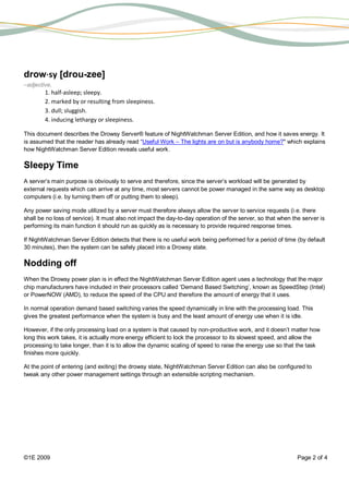 drow⋅sy [drou-zee]
–adjective,
        1. half-asleep; sleepy.
        2. marked by or resulting from sleepiness.
        3. dull; sluggish.
        4. inducing lethargy or sleepiness.

This document describes the Drowsy Server® feature of NightWatchman Server Edition, and how it saves energy. It
is assumed that the reader has already read “Useful Work – The lights are on but is anybody home?" which explains
how NightWatchman Server Edition reveals useful work.

Sleepy Time
A server’s main purpose is obviously to serve and therefore, since the server’s workload will be generated by
external requests which can arrive at any time, most servers cannot be power managed in the same way as desktop
computers (i.e. by turning them off or putting them to sleep).

Any power saving mode utilized by a server must therefore always allow the server to service requests (i.e. there
shall be no loss of service). It must also not impact the day-to-day operation of the server, so that when the server is
performing its main function it should run as quickly as is necessary to provide required response times.

If NightWatchman Server Edition detects that there is no useful work being performed for a period of time (by default
30 minutes), then the system can be safely placed into a Drowsy state.

Nodding off
When the Drowsy power plan is in effect the NightWatchman Server Edition agent uses a technology that the major
chip manufacturers have included in their processors called ‘Demand Based Switching’, known as SpeedStep (Intel)
or PowerNOW (AMD), to reduce the speed of the CPU and therefore the amount of energy that it uses.

In normal operation demand based switching varies the speed dynamically in line with the processing load. This
gives the greatest performance when the system is busy and the least amount of energy use when it is idle.

However, if the only processing load on a system is that caused by non-productive work, and it doesn’t matter how
long this work takes, it is actually more energy efficient to lock the processor to its slowest speed, and allow the
processing to take longer, than it is to allow the dynamic scaling of speed to raise the energy use so that the task
finishes more quickly.

At the point of entering (and exiting) the drowsy state, NightWatchman Server Edition can also be configured to
tweak any other power management settings through an extensible scripting mechanism.




©1E 2009                                                                                                     Page 2 of 4
 