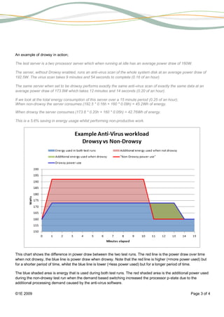 An example of drowsy in action;

The test server is a two processor server which when running at idle has an average power draw of 160W.

The server, without Drowsy enabled, runs an anti-virus scan of the whole system disk at an average power draw of
192.5W. The virus scan takes 9 minutes and 54 seconds to complete (0.16 of an hour)

The same server when set to be drowsy performs exactly the same anti-virus scan of exactly the same data at an
average power draw of 173.8W which takes 12 minutes and 14 seconds (0.20 of an hour).

If we look at the total energy consumption of this server over a 15 minute period (0.25 of an hour);
When non-drowsy the server consumes (192.5 * 0.16h + 160 * 0.09h) = 45.2Wh of energy.

When drowsy the server consumes (173.8 * 0.20h + 160 * 0.05h) = 42.76Wh of energy.

This is a 5.6% saving in energy usage whilst performing non-productive work.




This chart shows the difference in power draw between the two test runs. The red line is the power draw over time
when not drowsy, the blue line is power draw when drowsy. Note that the red line is higher (=more power used) but
for a shorter period of time, whilst the blue line is lower (=less power used) but for a longer period of time.

The blue shaded area is energy that is used during both test runs. The red shaded area is the additional power used
during the non-drowsy test run when the demand based switching increased the processor p-state due to the
additional processing demand caused by the anti-virus software.

©1E 2009                                                                                                Page 3 of 4
 