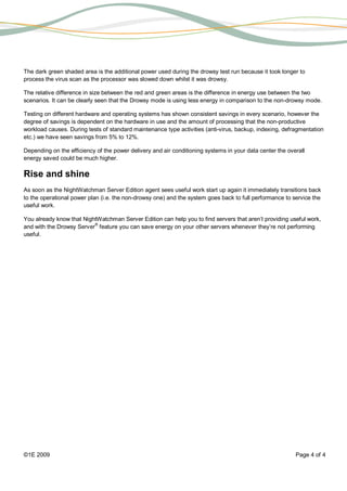 The dark green shaded area is the additional power used during the drowsy test run because it took longer to
process the virus scan as the processor was slowed down whilst it was drowsy.

The relative difference in size between the red and green areas is the difference in energy use between the two
scenarios. It can be clearly seen that the Drowsy mode is using less energy in comparison to the non-drowsy mode.

Testing on different hardware and operating systems has shown consistent savings in every scenario, however the
degree of savings is dependent on the hardware in use and the amount of processing that the non-productive
workload causes. During tests of standard maintenance type activities (anti-virus, backup, indexing, defragmentation
etc.) we have seen savings from 5% to 12%.

Depending on the efficiency of the power delivery and air conditioning systems in your data center the overall
energy saved could be much higher.

Rise and shine
As soon as the NightWatchman Server Edition agent sees useful work start up again it immediately transitions back
to the operational power plan (i.e. the non-drowsy one) and the system goes back to full performance to service the
useful work.

You already know that NightWatchman Server Edition can help you to find servers that aren’t providing useful work,
and with the Drowsy Server® feature you can save energy on your other servers whenever they’re not performing
useful.




©1E 2009                                                                                                  Page 4 of 4
 