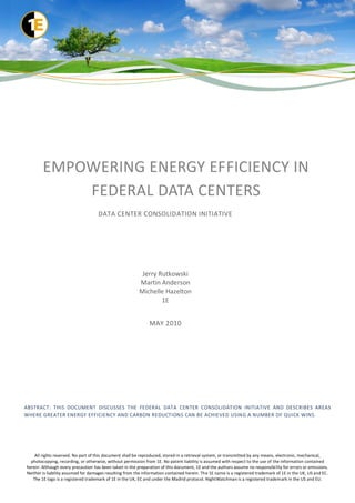 EMPOWERING ENERGY EFFICIENCY IN
            FEDERAL DATA CENTERS
                                    DATA CENTER CONSOLIDATION INITIATIVE




                                                          Jerry Rutkowski
                                                         Martin Anderson
                                                         Michelle Hazelton
                                                                 1E


                                                               MAY 2010




ABSTRACT: THIS DOCUMENT DISCUSSES THE FEDERAL DATA CENTER CONSOLIDATION INITIATIVE AND DESCRIBES AREAS
WHERE GREATER ENERGY EFFICIENCY AND CARBON REDUCTIONS CAN BE ACHIEVED USING A NUMBER OF QUICK WINS.




    All rights reserved. No part of this document shall be reproduced, stored in a retrieval system, or transmitted by any means, electronic, mechanical,
  photocopying, recording, or otherwise, without permission from 1E. No patent liability is assumed with respect to the use of the information contained
herein. Although every precaution has been taken in the preparation of this document, 1E and the authors assume no responsibi lity for errors or omissions.
Neither is liability assumed for damages resulting from the information contained herein. The 1E name is a registered trademark of 1E in the UK, US and EC.
   The 1E logo is a registered trademark of 1E in the UK, EC and under the Madrid protocol. NightWatchman is a registered trademark in the US and EU.
 