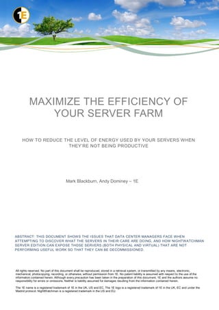 MAXIMIZE THE EFFICIENCY OF
              YOUR SERVER FARM

     HOW TO REDUCE THE LEVEL OF ENERGY USED BY YOUR SERVERS WHEN
                     THEY‟RE NOT BEING PRODUCTIVE




                                      Mark Blackburn, Andy Dominey – 1E




ABSTRACT: THIS DOCUMENT SHOWS THE ISSUES THAT DATA CENTER MANAGERS FACE WHEN
ATTEMPTING TO DISCOVER WHAT THE SERVERS IN THEIR CARE ARE DOING, AND HOW NIGHTWATCHMAN
SERVER EDITION CAN EXPOSE THOSE SERVERS (BOTH PHYSICAL AND VIRTUAL) THAT ARE NOT
PERFORMING USEFUL WORK SO THAT THEY CAN BE DECOMMISSIONED.




All rights reserved. No part of this document shall be reproduced, stored in a retrieval system, or transmitted by any means, electronic,
mechanical, photocopying, recording, or otherwise, without permission from 1E. No patent liability is assumed with respect to the use of the
information contained herein. Although every precaution has been taken in the preparation of this document, 1E and the authors assume no
responsibility for errors or omissions. Neither is liability assumed for damages resulting from the information contained herein.

The 1E name is a registered trademark of 1E in the UK, US and EC. The 1E logo is a registered trademark of 1E in the UK, EC and under the
Madrid protocol. NightWatchman is a registered trademark in the US and EU.
 