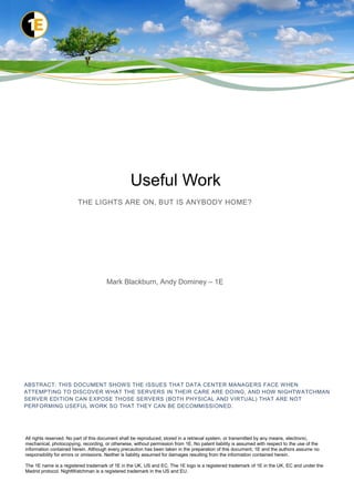 Useful Work
                         THE LIGHTS ARE ON, BUT IS ANYBODY HOME?




                                      Mark Blackburn, Andy Dominey – 1E




ABSTRACT: THIS DOCUMENT SHOWS THE ISSUES THAT DATA CENTER MANAGERS FACE W HEN
ATTEMPTING TO DISCOVER W HAT THE SERVERS IN THEIR CARE ARE DOING, AND HOW NIGHTWATCHMAN
SERVER EDITION CAN EXPOSE THOSE SERVERS (BOTH PHYSICAL AND VIRTUAL) THAT ARE NOT
PERFORMING USEFUL WORK SO THAT THEY CAN BE DECOMMISSIONED.




All rights reserved. No part of this document shall be reproduced, stored in a retrieval system, or transmitted by any means, electronic,
mechanical, photocopying, recording, or otherwise, without permission from 1E. No patent liability is assumed with respect to the use of the
information contained herein. Although every precaution has been taken in the preparation of this document, 1E and the authors assume no
responsibility for errors or omissions. Neither is liability assumed for damages resulting from the information contained herein.

The 1E name is a registered trademark of 1E in the UK, US and EC. The 1E logo is a registered trademark of 1E in the UK, EC and under the
Madrid protocol. NightWatchman is a registered trademark in the US and EU.
 