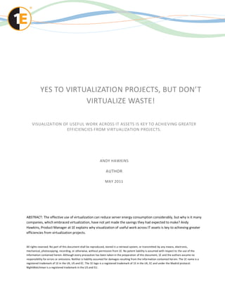 YES TO VIRTUALIZATION PROJECTS, BUT DON’T
                       VIRTUALIZE WASTE!

    VISUALIZATION OF USEFUL WORK ACROSS IT ASSETS IS KEY TO ACHIEVING GREATER
                   EFFICIENCIES FROM VIRTUALIZATION PROJECTS.




                                                              ANDY HAWKINS

                                                                   AUTHOR

                                                                   MAY 2011




ABSTRACT: The effective use of virtualization can reduce server energy consumption considerably, but why is it many
companies, which embraced virtualization, have not yet made the savings they had expected to make? Andy
Hawkins, Product Manager at 1E explains why visualization of useful work across IT assets is key to achieving greater
efficiencies from virtualization projects.


All rights reserved. No part of this document shall be reproduced, stored in a retrieval system, or transmitted by any means, electronic,
mechanical, photocopying, recording, or otherwise, without permission from 1E. No patent liability is assumed with respect to the use of the
information contained herein. Although every precaution has been taken in the preparation of this document, 1E and the authors assume no
responsibility for errors or omissions. Neither is liability assumed for damages resulting from the information contained her ein. The 1E name is a
registered trademark of 1E in the UK, US and EC. The 1E logo is a registered trademark of 1E in the UK, EC and under the Madrid protocol.
NightWatchman is a registered trademark in the US and EU.
 