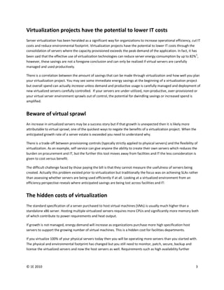 Virtualization projects have the potential to lower IT costs
Server virtualization has been heralded as a significant way for organizations to increase operational efficiency, cut IT
costs and reduce environmental footprint. Virtualization projects have the potential to lower IT costs through the
consolidation of servers where the capacity provisioned exceeds the peak demand of the application. In fact, it has
been said that the effective use of virtualization technologies can reduce server energy consumption by up to 82%1,
however, these savings are not a foregone conclusion and can only be realized if virtual servers are carefully
managed and used productively.

There is a correlation between the amount of savings that can be made through virtualization and how well you plan
your virtualization project. You may see some immediate energy savings at the beginning of a virtualization project
but overall spend can actually increase unless demand and productive usage is carefully managed and deployment of
new virtualized servers carefully controlled. If your servers are under-utilized, non-productive, over-provisioned or
your virtual server environment sprawls out of control, the potential for dwindling savings or increased spend is
amplified.


Beware of virtual sprawl
An increase in virtualized servers may be a success story but if that growth is unexpected then it is likely more
attributable to virtual sprawl, one of the quickest ways to negate the benefits of a virtualization project. When the
anticipated growth rate of a server estate is exceeded you need to understand why.

There is a trade-off between provisioning controls (typically strictly applied to physical servers) and the flexibility of
virtualization. As an example, self-service can give anyone the ability to create their own servers which reduces the
burden on procurement and IT, but the further this tool moves away from facilities and IT the less consideration is
given to cost versus benefit.

The difficult challenge faced by those paying the bill is that they cannot measure the usefulness of servers being
created. Actually this problem existed prior to virtualization but traditionally the focus was on achieving SLAs rather
than assessing whether servers are being used efficiently if at all. Looking at a virtualized environment from an
efficiency perspective reveals where anticipated savings are being lost across facilities and IT:


The hidden costs of virtualization
The standard specification of a server purchased to host virtual machines (VMs) is usually much higher than a
standalone x86 server. Hosting multiple virtualized servers requires more CPUs and significantly more memory both
of which contribute to power requirements and heat output.

If growth is not managed, energy demand will increase as organizations purchase more high specification host
servers to support the growing number of virtual machines. This is a hidden cost for facilities departments.

If you virtualize 100% of your physical servers today then you will be operating more servers than you started with.
The physical and environmental footprint has changed but you still need to monitor, patch, secure, backup and
license the virtualized servers and now the host servers as well. Requirements such as high availability further



© 1E 2010                                                                                                               3
 