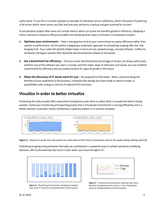 useful work. To put this in context and give an example of utilization versus usefulness, what is the point of powering
a file server which never serves any files and only ever performs a backup and gets scanned for viruses?

A virtualization project often does not include metrics which can prove the benefits gained in efficiency. Adopting a
metric and tool to measure efficiency enables the following three steps to enhance a virtualization project:

1.   Optimize your environment – Take a retrospective look at your environment to assess efficiency rather than
     uptime or performance. Do this before instigating a systematic approach to virtualizing or going after the ‘low
     hanging fruit’. Your audit will identify hidden leaks in terms of cost, wasted energy, unused software, inefficient
     hardware and legacy systems that should be decommissioned instead of virtualized.


2.   Set a benchmark for efficiency – Once you have identified what percentage of servers are doing useful work;
     whether any of the software you own is unused; and then taken steps to eliminate such waste, you can establish
     a benchmark for efficiency and accurately monitor for signs of sprawl in the future.


3.   Make the discovery of IT waste work for you – Be prepared to find waste. When communicating the
     benefits of your audit back to the business, champion the savings you have made or stand to make, in
     quantifiable cash, energy or tonnes of reduced CO2 emissions.


Visualize in order to better virtualize
Presenting this data visually offers executives transparency over what is useful, what is unused and what is being
wasted. Continuous monitoring and reporting proves that a virtualized environment is running efficiently and is a
better solution to periodic checks initiated by a capacity problem or a reactive mandate.




Figure 2 – Visual of a server that uses power for useful work all the time (L) and wastes most of the power doing nothing useful (R)

Publishing on-going measurements internally via a dashboard is a powerful way to combat sprawl by modifying
behavior, akin to discovering how much it costs when ‘you leave the lights on’.
             Useful Work (%) last




                                    Virtualized Servers                 Figure 4 – Visualizing virtual sprawl, revealing how many
          Figure 3 – Visualizing virtual sprawl, showing at a glance    dormant virtualized servers exist on a host. Sprawl gets
          how much IT resource is providing value to the business       worse as the gap between the lines widens


© 1E 2010                                                                                                                           5
 