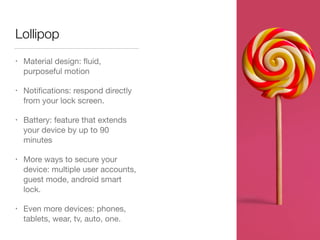 Lollipop
• Material design: ﬂuid,
purposeful motion

• Notiﬁcations: respond directly
from your lock screen.

• Battery: feature that extends
your device by up to 90
minutes

• More ways to secure your
device: multiple user accounts,
guest mode, android smart
lock.

• Even more devices: phones,
tablets, wear, tv, auto, one.
 