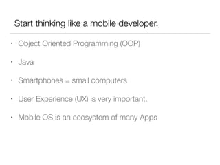 Start thinking like a mobile developer.
• Object Oriented Programming (OOP)
• Java
• Smartphones = small computers
• User Experience (UX) is very important.
• Mobile OS is an ecosystem of many Apps
 
