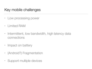 Key mobile challenges
• Low processing power
• Limited RAM
• Intermittent, low bandwidth, high latency data
connections
• Impact on battery
• (Android?) Fragmentation
• Support multiple devices
 