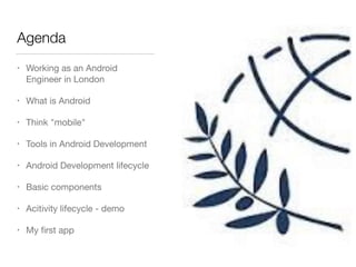Agenda
• Working as an Android
Engineer in London 

• What is Android

• Think "mobile"

• Tools in Android Development

• Android Development lifecycle

• Basic components

• Acitivity lifecycle - demo

• My ﬁrst app
 
