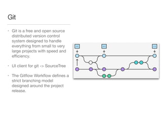 Git
• Git is a free and open source
distributed version control
system designed to handle
everything from small to very
large projects with speed and
eﬃciency.

• UI client for git -> SourceTree

• The Gitﬂow Workﬂow deﬁnes a
strict branching model
designed around the project
release.
 
