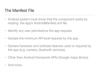 The Manifest File
• Android system must know that the component exists by
reading the app’s AndroidManifest.xml ﬁle.
• Identify any user permissions the app requires.
• Declare the minimum API level required by the app.
• Declare hardware and software features used or required by
the app (e.g. camera, bluetooth services).
• Other than Android framework APIs (Google maps library).
• And more.
 