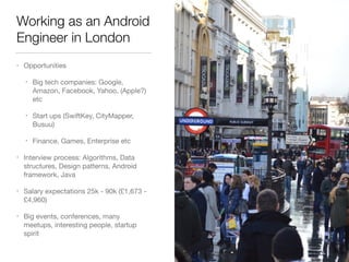 Working as an Android
Engineer in London
• Opportunities

• Big tech companies: Google,
Amazon, Facebook, Yahoo, (Apple?)
etc

• Start ups (SwiftKey, CityMapper,
Busuu)

• Finance, Games, Enterprise etc

• Interview process: Algorithms, Data
structures, Design patterns, Android
framework, Java

• Salary expectations 25k - 90k (£1,673 -
£4,960)

• Big events, conferences, many
meetups, interesting people, startup
spirit
 