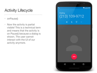 Activity Lifecycle
• onPause()

• Now the activity is partial
visible! This is a technical term
and means that the activity is
on Pause() because a dialog is
shown. The user cannot
interact with the UI of our
activity anymore.
 