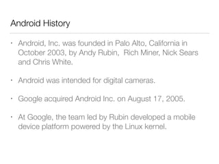 Android History
• Android, Inc. was founded in Palo Alto, California in
October 2003, by Andy Rubin, Rich Miner, Nick Sears
and Chris White.
• Android was intended for digital cameras.
• Google acquired Android Inc. on August 17, 2005.
• At Google, the team led by Rubin developed a mobile
device platform powered by the Linux kernel.
 