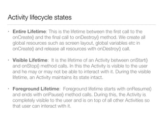 Activity lifecycle states
• Entire Lifetime: This is the lifetime between the ﬁrst call to the
onCreate() and the ﬁnal call to onDestroy() method. We create all
global resources such as screen layout, global variables etc in
onCreate() and release all resources with onDestroy() call.
• Visible Lifetime: It is the lifetime of an Activity between onStart()
and onStop() method calls. In this the Activity is visible to the user
and he may or may not be able to interact with it. During the visible
lifetime, an Activity maintains its state intact.
• Foreground Lifetime: Foreground lifetime starts with onResume()
and ends with onPause() method calls. During this, the Activity is
completely visible to the user and is on top of all other Activities so
that user can interact with it.
 