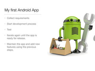 My ﬁrst Android App
• Collect requirements

• Start development process

• Test

• Iterate again until the app is
ready for release.

• Maintain the app and add new
features using the previous
steps.
 