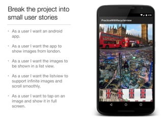 Break the project into
small user stories
• As a user I want an android
app.

• As a user I want the app to
show images from london.

• As a user I want the images to
be shown in a list view.

• As a user I want the listview to
support inﬁnite images and
scroll smoothly.

• As a user I want to tap on an
image and show it in full
screen.
 