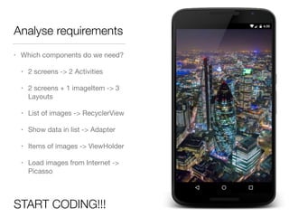 Analyse requirements
• Which components do we need?

• 2 screens -> 2 Activities

• 2 screens + 1 imageItem -> 3
Layouts

• List of images -> RecyclerView

• Show data in list -> Adapter

• Items of images -> ViewHolder

• Load images from Internet ->
Picasso
START CODING!!!
 
