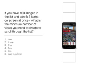 If you have 100 images in
the list and can ﬁt 3 items
on screen at once - what is
the minimum number of
views you need to create to
scroll through the list?
1. one

2. three

3. four

4. ﬁve

5. ten

6. one hundred
 